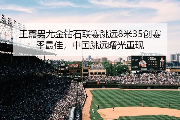 王嘉男尤金钻石联赛跳远8米35创赛季最佳，中国跳远曙光重现